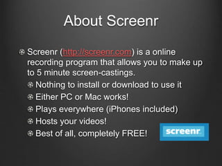 About Screenr
Screenr (http://screenr.com) is a online
recording program that allows you to make up
to 5 minute screen-castings.
Nothing to install or download to use it
Either PC or Mac works!
Plays everywhere (iPhones included)
Hosts your videos!
Best of all, completely FREE!
 