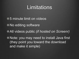 Limitations
5 minute limit on videos
No editing software
All videos public (if hosted on Screenr)
Note: you may need to install Java first
(they point you toward the download
and make it simple)
 