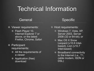 Technical Information
General
Viewer requirements:
Flash Player 10,
Internet Explorer 7 or
above, or the latest
Firefox, Chrome, Safari
Participant
requirements:
All the requirements of
a viewer
Application (free)
download
Specific
Host requirements:
Windows 7, Vista, XP,
Server 2003, Server
2008 (32 or 64-bit); or
Mac OS X Snow
Leopard (v10.6 Intel-
based), Lion (v10.7
Intel-based)
Broadband connectivity
to the Internet (i.e., T1,
cable modem, ISDN or
DSL)
 