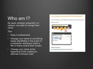 Who am I?
All users; whether presenter’s or
viewers, are able to change their
name.
Tips:
• Keep it professional
• Change your name to something
easily identifiable in the event of
a presenter needing to send a
file or share control their screen.
• Change your name at the
beginning of the meeting to
alleviate confusion later.
The presenter and
all viewers are able
to change their
names.
 