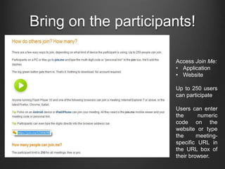 Bring on the participants!
Access Join Me:
• Application
• Website
Up to 250 users
can participate
Users can enter
the numeric
code on the
website or type
the meeting-
specific URL in
the URL box of
their browser.
 