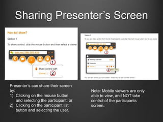 Sharing Presenter’s Screen
Presenter’s can share their screen
by:
1) Clicking on the mouse button
and selecting the participant; or
2) Clicking on the participant list
button and selecting the user.
Note: Mobile viewers are only
able to view, and NOT take
control of the participants
screen.
 