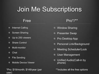 Join Me Subscriptions
Free
Internet Calling
Screen Sharing
Up to 250 viewers
Share Control
Multi-monitor
Chat
File Sending
Mobile Device Viewer
Pro*/**
Window Sharing
Presenter Swap
Pro Desktop App
Personal Link/Background
Meeting Scheduler/Lock
User Management
Unified Audio(Call-in by
phone)
**Includes all the free options*Pro: $19/month; $149/year (per
user)
 