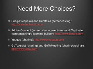 Need More Choices?
Snag-It (capture) and Camtasia (screencasting):
http://www.techsmith.com
Adobe Connect (screen sharing/webinars) and Captivate
(screencasting/e-learning builder): http://www.adobe.com
Yuuguu (sharing): http://www.yuuguu.com
GoToAssist (sharing) and GoToMeeting (sharing/webinar):
http://www.citrix.com
 