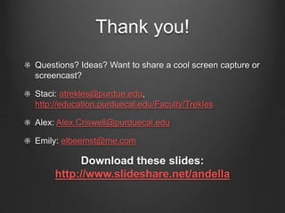 Thank you!
Questions? Ideas? Want to share a cool screen capture or
screencast?
Staci: atrekles@purdue.edu,
http://education.purduecal.edu/Faculty/Trekles
Alex: Alex.Criswell@purduecal.edu
Emily: elbeemst@me.com
Download these slides:
http://www.slideshare.net/andella
 
