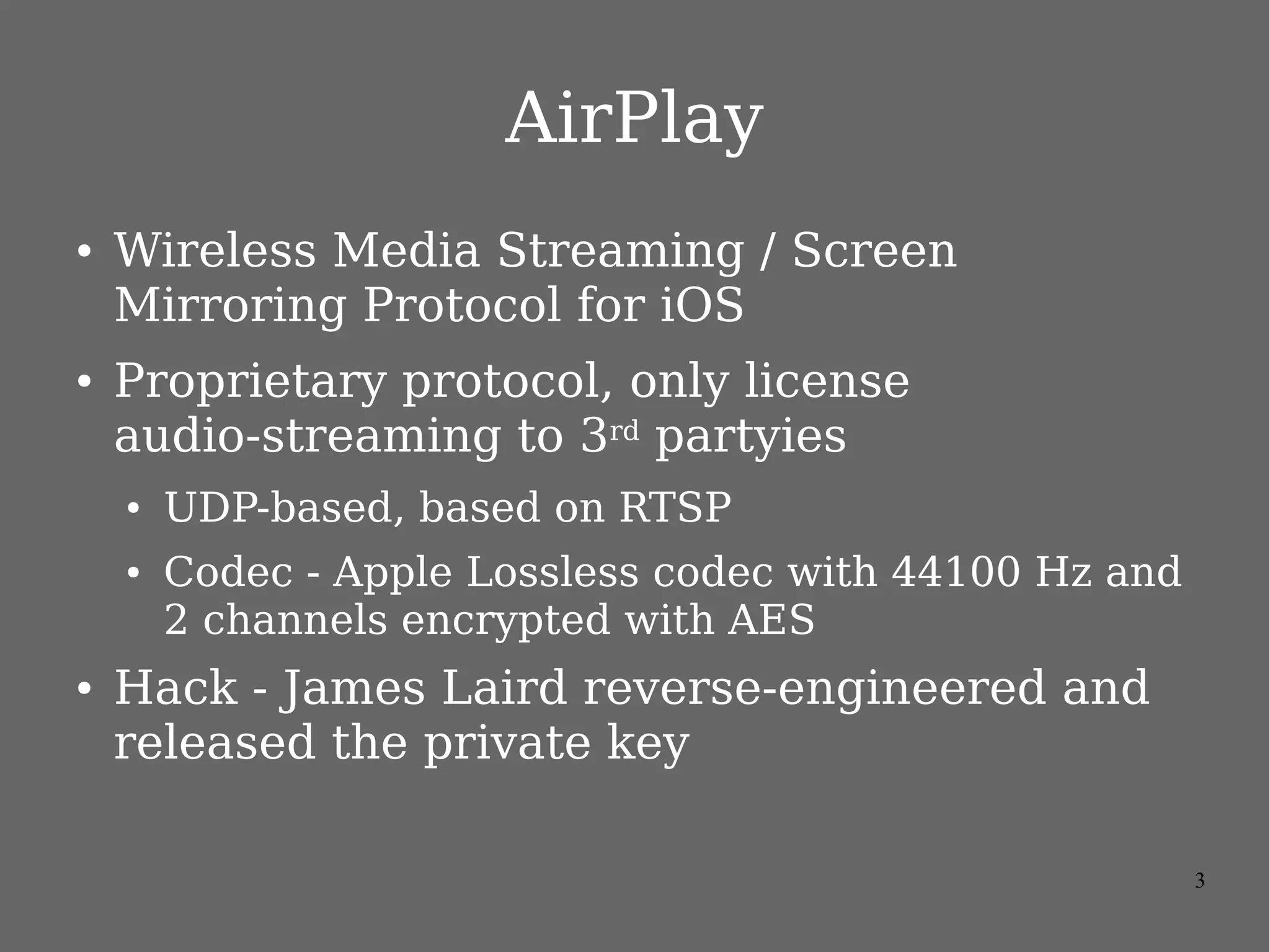 3
Apple AirPlay
● Wireless Media Streaming / Screen Mirroring Protocol
for iOS
● Discovery – Bonjour / zeroconf
● AirPlay service / RAOP (Remote Audio Output Protocol)
● FairPlay for protect screen content and encrypted
● UDP-based, based on RTSP
● Codec - Apple Lossless codec with 44100 Hz and 2 channels
and H264
● Proprietary protocol, only license audio-streaming to 3rd
partyies
 