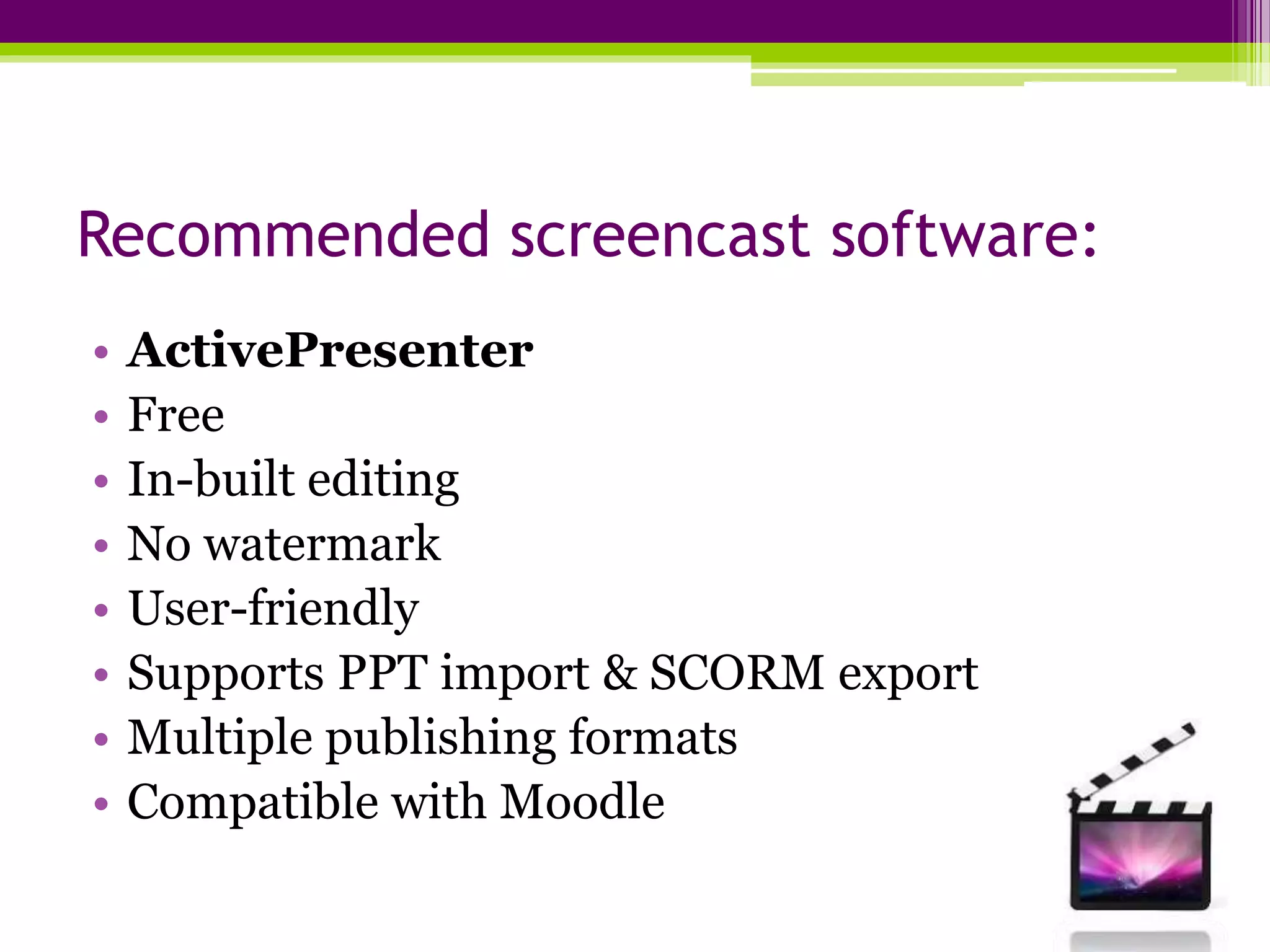Recommended screencast software:
• ActivePresenter
• Free
• In-built editing
• No watermark
• User-friendly
• Supports PPT import & SCORM export
• Multiple publishing formats
• Compatible with Moodle
 