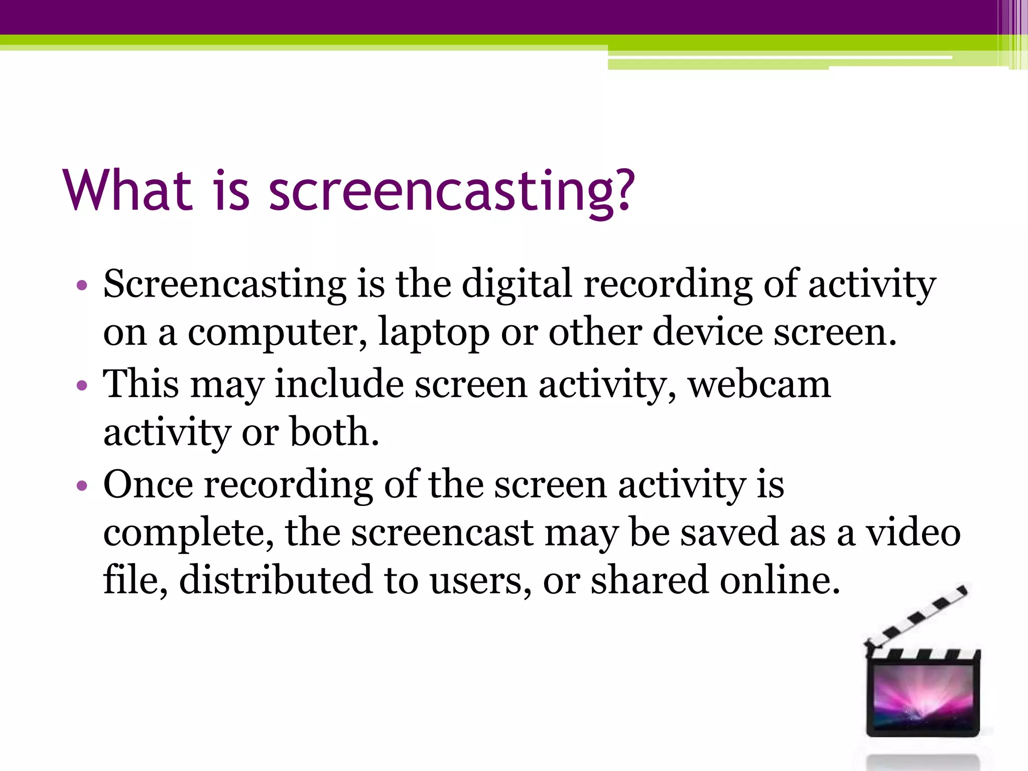 What is screencasting?
• Screencasting is the digital recording of activity
on a computer, laptop or other device screen.
• This may include screen activity, webcam
activity or both.
• Once recording of the screen activity is
complete, the screencast may be saved as a video
file, distributed to users, or shared online.
 