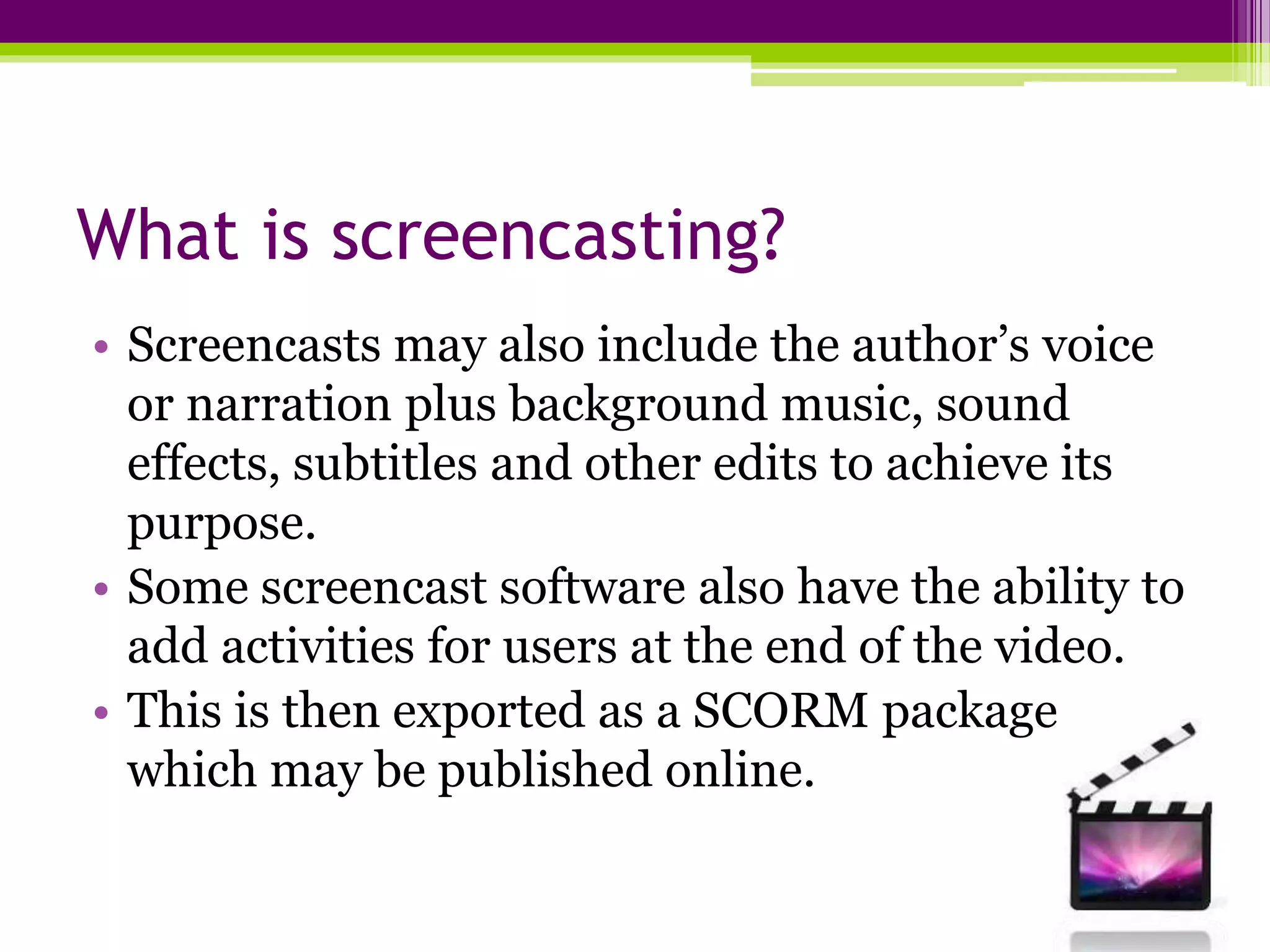 What is screencasting?
• Screencasts may also include the author’s voice
or narration plus background music, sound
effects, subtitles and other edits to achieve its
purpose.
• Some screencast software also have the ability to
add activities for users at the end of the video.
• This is then exported as a SCORM package
which may be published online.
 