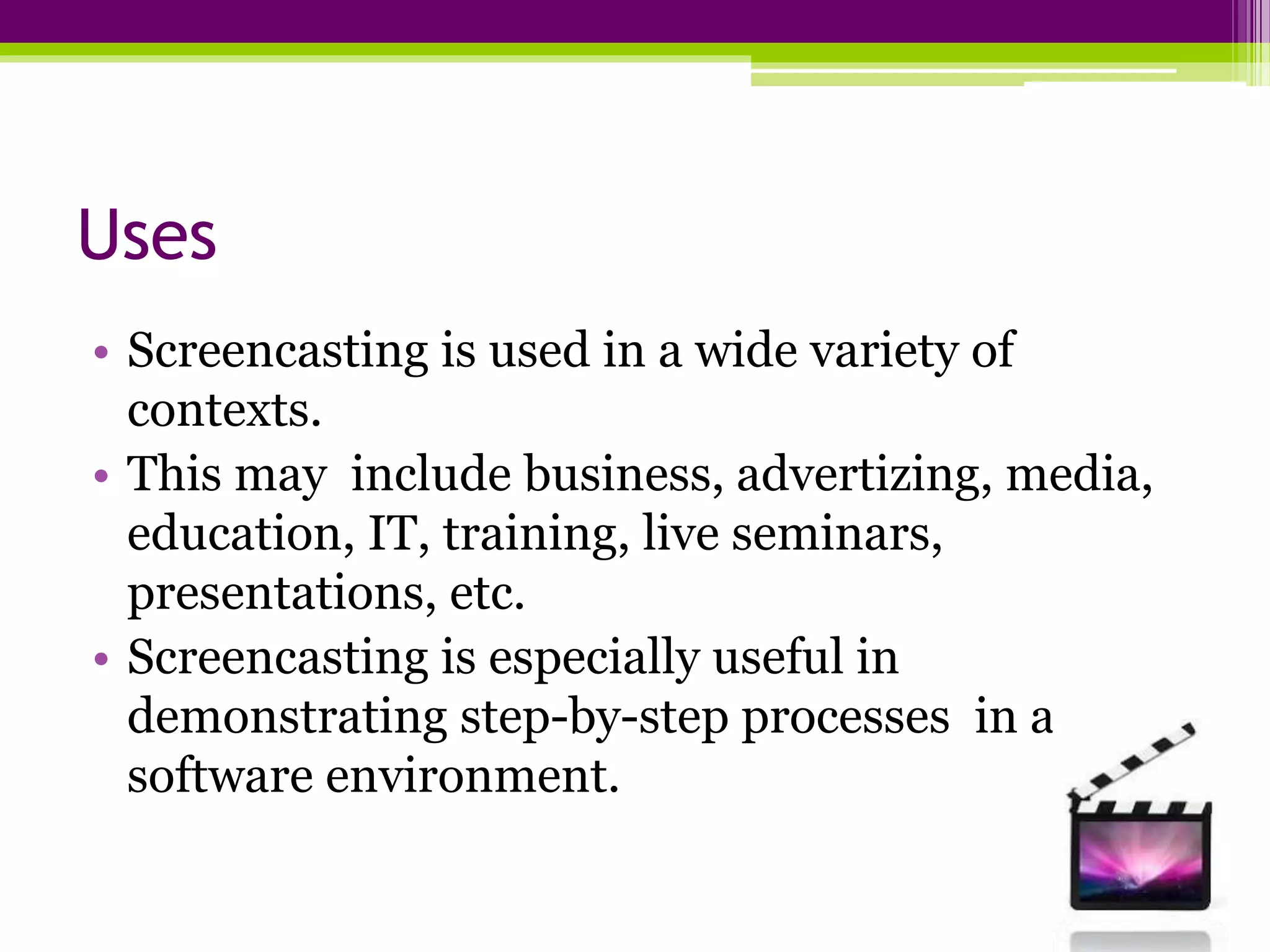 Uses
• Screencasting is used in a wide variety of
contexts.
• This may include business, advertizing, media,
education, IT, training, live seminars,
presentations, etc.
• Screencasting is especially useful in
demonstrating step-by-step processes in a
software environment.
 