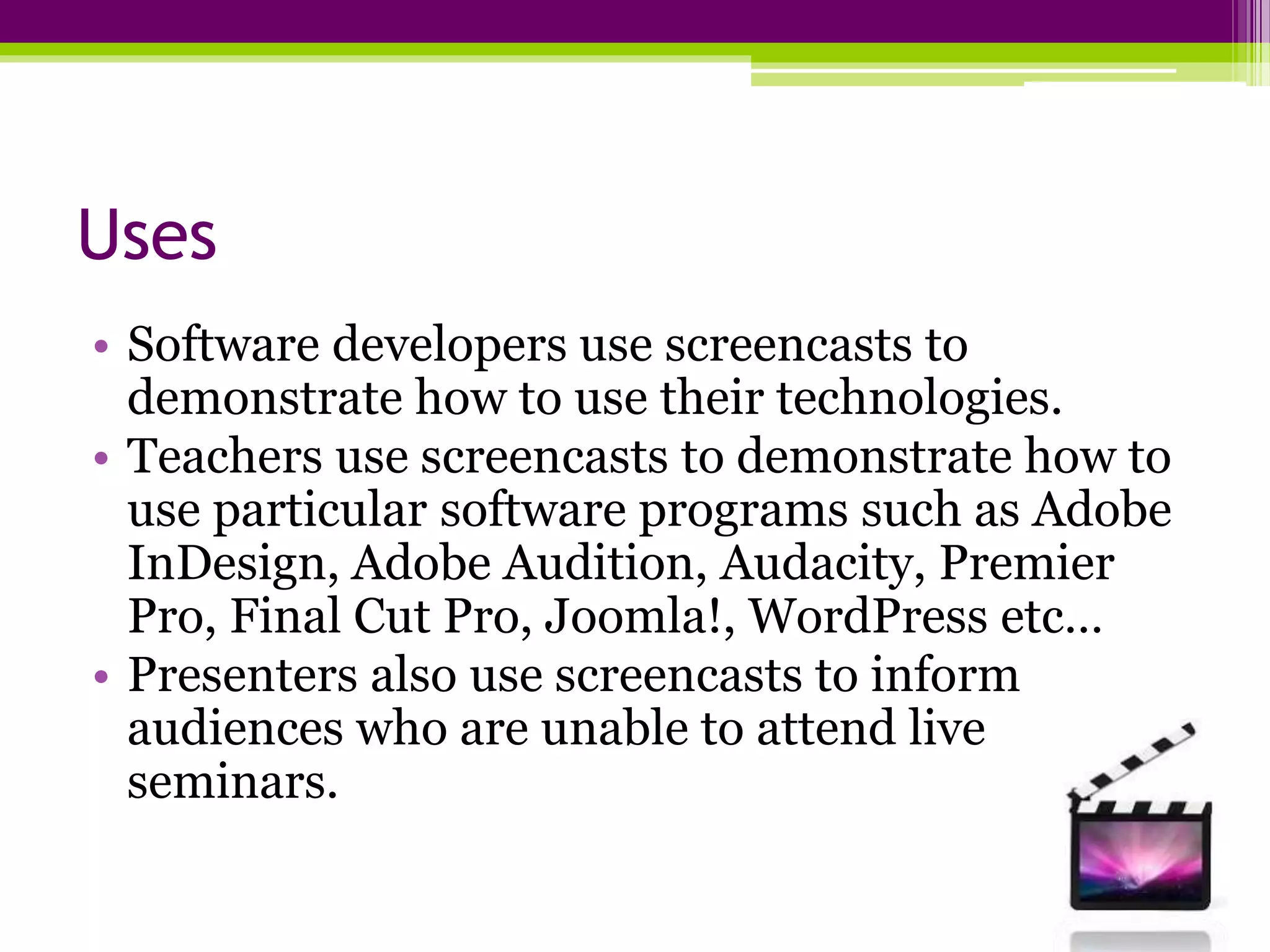 Uses
• Software developers use screencasts to
demonstrate how to use their technologies.
• Teachers use screencasts to demonstrate how to
use particular software programs such as Adobe
InDesign, Adobe Audition, Audacity, Premier
Pro, Final Cut Pro, Joomla!, WordPress etc…
• Presenters also use screencasts to inform
audiences who are unable to attend live
seminars.
 