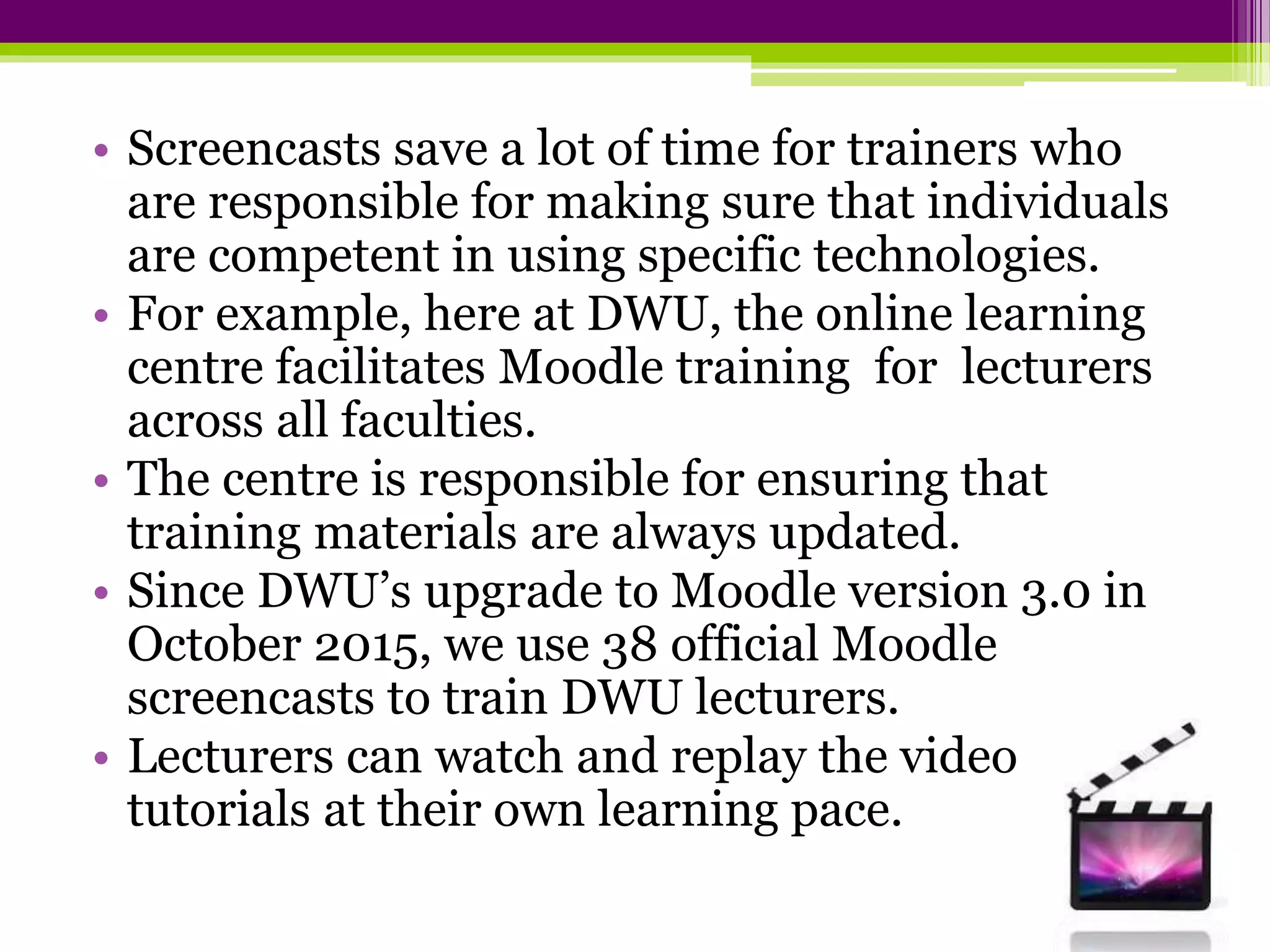 • Screencasts save a lot of time for trainers who
are responsible for making sure that individuals
are competent in using specific technologies.
• For example, here at DWU, the online learning
centre facilitates Moodle training for lecturers
across all faculties.
• The centre is responsible for ensuring that
training materials are always updated.
• Since DWU’s upgrade to Moodle version 3.0 in
October 2015, we use 38 official Moodle
screencasts to train DWU lecturers.
• Lecturers can watch and replay the video
tutorials at their own learning pace.
 