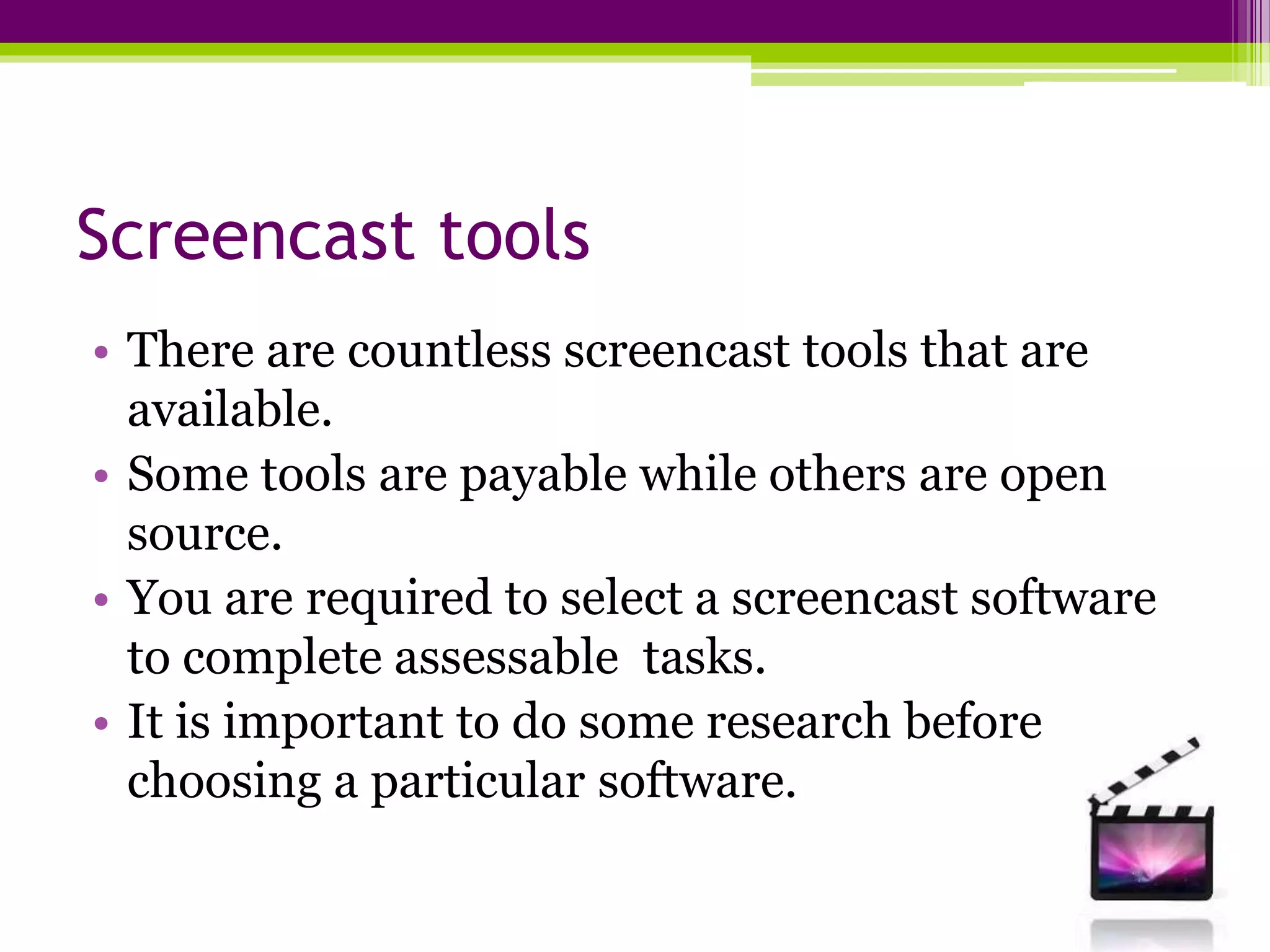 Screencast tools
• There are countless screencast tools that are
available.
• Some tools are payable while others are open
source.
• You are required to select a screencast software
to complete assessable tasks.
• It is important to do some research before
choosing a particular software.
 