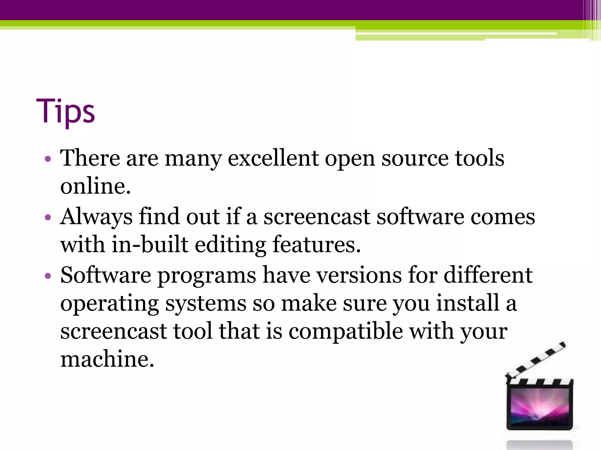 Tips
• There are many excellent open source tools
online.
• Always find out if a screencast software comes
with in-built editing features.
• Software programs have versions for different
operating systems so make sure you install a
screencast tool that is compatible with your
machine.
 