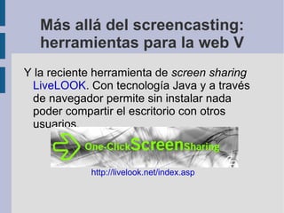 Más allá del screencasting: herramientas para la web V <ul><li>Y la reciente herramienta de  screen sharing   LiveLOOK . C...