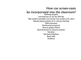 How can screen-casts
be incorporated into the classroom?
Multistep projects
Learning how to use the shift key
Take student examplars and narrate how student met rubric
Step-by-step processes of re- and pre-teaching
Math processes
Reinforcing homework
How-to graphs, iMovie
Send directions to resource teacher
Sub plans
Narrated slideshow
Book talks
Audience
