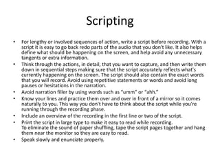 Scripting
• For lengthy or involved sequences of action, write a script before recording. With a
script it is easy to go back redo parts of the audio that you don't like. It also helps
define what should be happening on the screen, and help avoid any unnecessary
tangents or extra information.
• Think through the actions, in detail, that you want to capture, and then write them
down in sequential steps making sure that the script accurately reflects what's
currently happening on the screen. The script should also contain the exact words
that you will record. Avoid using repetitive statements or words and avoid long
pauses or hesitations in the narration.
• Avoid narration filler by using words such as “umm” or “ahh.”
• Know your lines and practice them over and over in front of a mirror so it comes
naturally to you. This way you don't have to think about the script while you’re
running through the recording phase.
• Include an overview of the recording in the first line or two of the script.
• Print the script in large type to make it easy to read while recording.
To eliminate the sound of paper shuffling, tape the script pages together and hang
them near the monitor so they are easy to read.
• Speak slowly and enunciate properly.
 