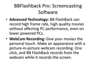 BBFlashback Pro: Screencasting
Software
• Advanced Technology: BB FlashBack can
record high frame rate, high quality movies
without affecting PC performance, even on
lower powered PCs.
• WebCam Recording: Give your movies the
personal touch. Make an appearance with a
picture-in-picture webcam recording. One
click, and BB FlashBack records from the
webcam while it records the screen.
 