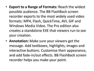 • Export to a Range of Formats: Reach the widest
possible audience. The BB FlashBack screen
recorder exports to the most widely used video
formats: MP4, Flash, QuickTime, AVI, GIF and
Windows Media Video. The Pro edition also
creates a standalone EXE that viewers run to see
your creation.
• Annotation: Make sure your viewers get the
message. Add textboxes, highlights, images and
interactive buttons. Customise their appearance,
and add fade-in/out effects. BB FlashBack screen
recorder helps you make your point.
 