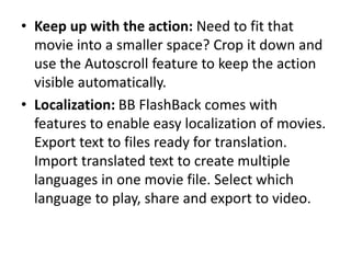 • Keep up with the action: Need to fit that
movie into a smaller space? Crop it down and
use the Autoscroll feature to keep the action
visible automatically.
• Localization: BB FlashBack comes with
features to enable easy localization of movies.
Export text to files ready for translation.
Import translated text to create multiple
languages in one movie file. Select which
language to play, share and export to video.
 