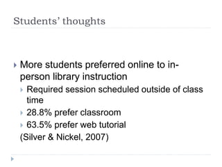 Students’ thoughts
 More students preferred online to in-
person library instruction
 Required session scheduled outside of class
time
 28.8% prefer classroom
 63.5% prefer web tutorial
(Silver & Nickel, 2007)
 