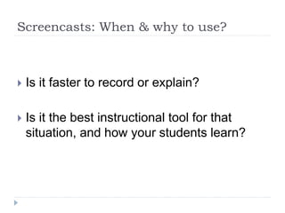 Screencasts: When & why to use?
 Is it faster to record or explain?
 Is it the best instructional tool for that
situation, and how your students learn?
 
