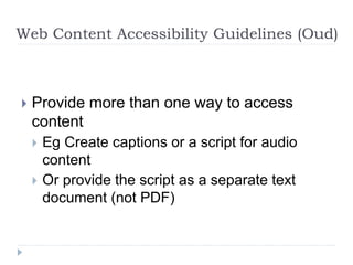Web Content Accessibility Guidelines (Oud)
 Provide more than one way to access
content
 Eg Create captions or a script for audio
content
 Or provide the script as a separate text
document (not PDF)
 