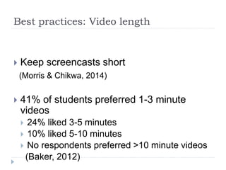 Best practices: Video length
 Keep screencasts short
(Morris & Chikwa, 2014)
 41% of students preferred 1-3 minute
videos
 24% liked 3-5 minutes
 10% liked 5-10 minutes
 No respondents preferred >10 minute videos
(Baker, 2012)
 