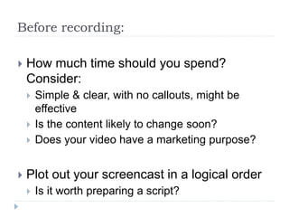 Before recording:
 How much time should you spend?
Consider:
 Simple & clear, with no callouts, might be
effective
 Is the content likely to change soon?
 Does your video have a marketing purpose?
 Plot out your screencast in a logical order
 Is it worth preparing a script?
 