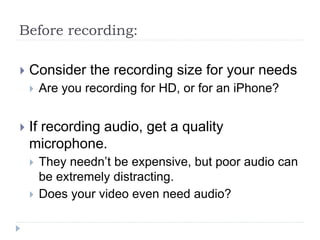 Before recording:
 Consider the recording size for your needs
 Are you recording for HD, or for an iPhone?
 If recording audio, get a quality
microphone.
 They needn’t be expensive, but poor audio can
be extremely distracting.
 Does your video even need audio?
 