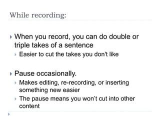 While recording:
 When you record, you can do double or
triple takes of a sentence
 Easier to cut the takes you don't like
 Pause occasionally.
 Makes editing, re-recording, or inserting
something new easier
 The pause means you won’t cut into other
content
 