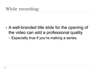 While recording:
 A well-branded title slide for the opening of
the video can add a professional quality
 Especially true if you’re making a series.
 