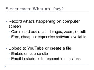 Screencasts: What are they?
 Record what’s happening on computer
screen
 Can record audio, add images, zoom, or edit
 Free, cheap, or expensive software available
 Upload to YouTube or create a file
 Embed on course site
 Email to students to respond to questions
 