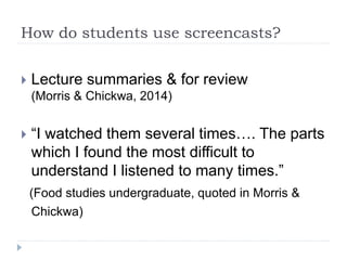 How do students use screencasts?
 Lecture summaries & for review
(Morris & Chickwa, 2014)
 “I watched them several times…. The parts
which I found the most difficult to
understand I listened to many times.”
(Food studies undergraduate, quoted in Morris &
Chickwa)
 