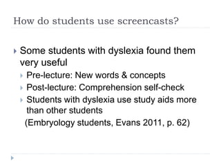 How do students use screencasts?
 Some students with dyslexia found them
very useful
 Pre-lecture: New words & concepts
 Post-lecture: Comprehension self-check
 Students with dyslexia use study aids more
than other students
(Embryology students, Evans 2011, p. 62)
 