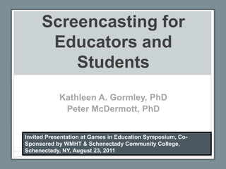 Screencasting for Educators and Students Kathleen A. Gormley, PhD Peter McDermott, PhD Invited Presentation at Games in Education Symposium, Co-Sponsored by WMHT & Schenectady Community College, Schenectady, NY, August 23, 2011 