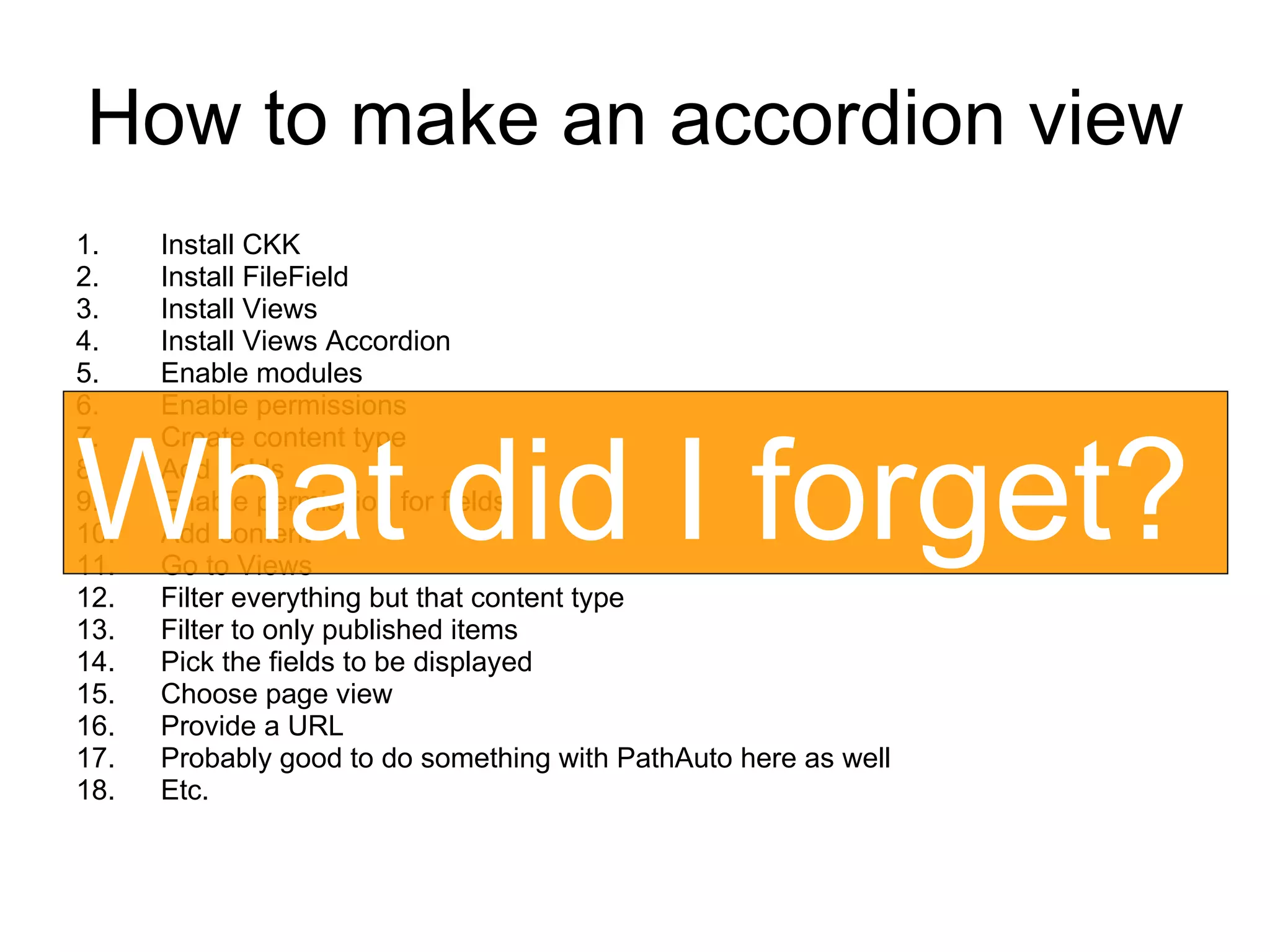 How to make an accordion view Install CKK Install FileField Install Views Install Views Accordion Enable modules Enable permissions Create content type Add fields Enable permission for fields Add content Go to Views Filter everything but that content type Filter to only published items Pick the fields to be displayed Choose page view Provide a URL Probably good to do something with PathAuto here as well Etc. What did I forget? 