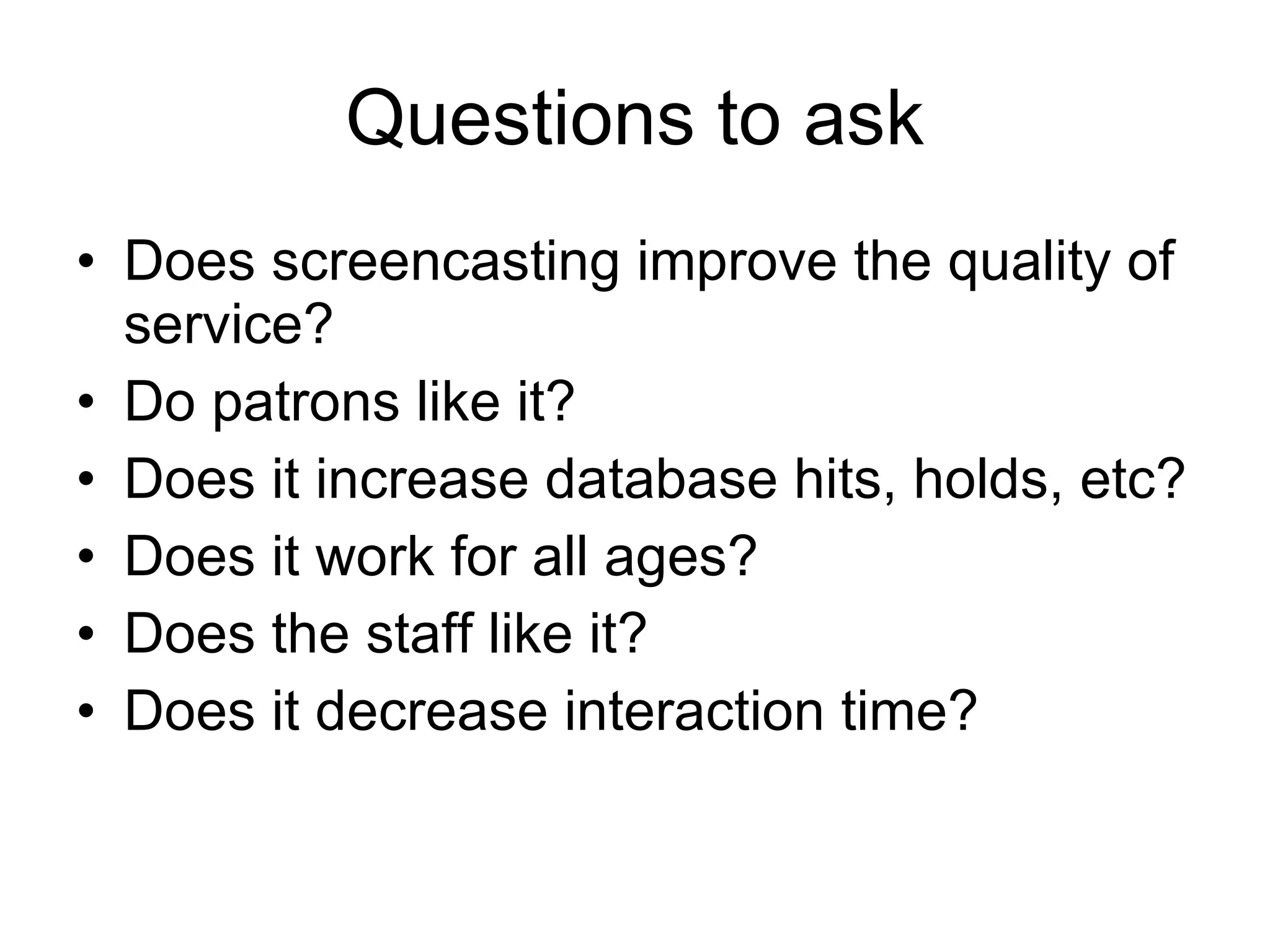 Questions to ask Does screencasting improve the quality of service? Do patrons like it? Does it increase database hits, holds, etc? Does it work for all ages? Does the staff like it? Does it decrease interaction time? 