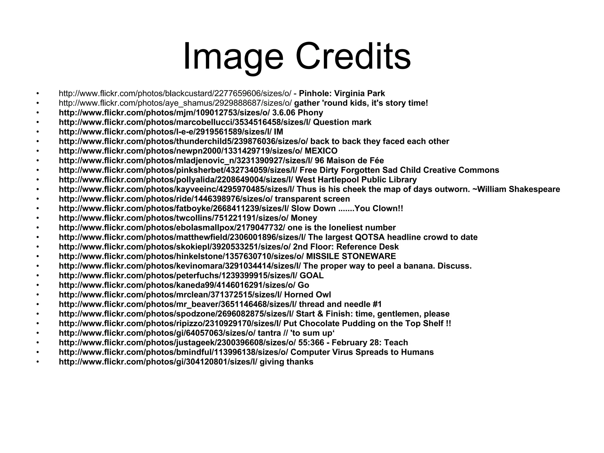 Image Credits  http://www.flickr.com/photos/blackcustard/2277659606/sizes/o/  -  Pinhole: Virginia Park http://www.flickr.com/photos/aye_shamus/2929888687/sizes/o/   gather 'round kids, it's story time! http://www.flickr.com/photos/mjm/109012753/sizes/o/  3.6.06 Phony http://www.flickr.com/photos/marcobellucci/3534516458/sizes/l/  Question mark http://www.flickr.com/photos/l-e-e/2919561589/sizes/l/  IM http://www.flickr.com/photos/thunderchild5/239876036/sizes/o/  back to back they faced each other http://www.flickr.com/photos/newpn2000/1331429719/sizes/o/  MEXICO http://www.flickr.com/photos/mladjenovic_n/3231390927/sizes/l/  96 Maison de Fée http://www.flickr.com/photos/pinksherbet/432734059/sizes/l/  Free Dirty Forgotten Sad Child Creative Commons http://www.flickr.com/photos/pollyalida/2208649004/sizes/l/  West Hartlepool Public Library http://www.flickr.com/photos/kayveeinc/4295970485/sizes/l/  Thus is his cheek the map of days outworn. ~William Shakespeare http://www.flickr.com/photos/ride/1446398976/sizes/o/  transparent screen http://www.flickr.com/photos/fatboyke/2668411239/sizes/l/  Slow Down .......You Clown!! http://www.flickr.com/photos/twcollins/751221191/sizes/o/  Money http://www.flickr.com/photos/ebolasmallpox/2179047732/  one is the loneliest number http://www.flickr.com/photos/matthewfield/2306001896/sizes/l/  The largest QOTSA headline crowd to date http://www.flickr.com/photos/skokiepl/3920533251/sizes/o/  2nd Floor: Reference Desk http://www.flickr.com/photos/hinkelstone/1357630710/sizes/o/  MISSILE STONEWARE http://www.flickr.com/photos/kevinomara/3291034414/sizes/l/  The proper way to peel a banana. Discuss. http://www.flickr.com/photos/peterfuchs/1239399915/sizes/l/  GOAL http://www.flickr.com/photos/kaneda99/4146016291/sizes/o/  Go http://www.flickr.com/photos/mrclean/371372515/sizes/l/  Horned Owl http://www.flickr.com/photos/mr_beaver/3651146468/sizes/l/  thread and needle #1 http://www.flickr.com/photos/spodzone/2696082875/sizes/l/  Start & Finish: time, gentlemen, please http://www.flickr.com/photos/ripizzo/2310929170/sizes/l/  Put Chocolate Pudding on the Top Shelf !! http://www.flickr.com/photos/gi/64057063/sizes/o/  tantra // 'to sum up‘ http://www.flickr.com/photos/justageek/2300396608/sizes/o/  55:366 - February 28: Teach http://www.flickr.com/photos/bmindful/113996138/sizes/o/  Computer Virus Spreads to Humans http://www.flickr.com/photos/gi/304120801/sizes/l/  giving thanks 