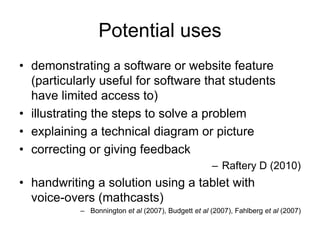 Potential uses
• demonstrating a software or website feature
(particularly useful for software that students
have limited access to)
• illustrating the steps to solve a problem
• explaining a technical diagram or picture
• correcting or giving feedback
– Raftery D (2010)
• handwriting a solution using a tablet with
voice-overs (mathcasts)
– Bonnington et al (2007), Budgett et al (2007), Fahlberg et al (2007)
 