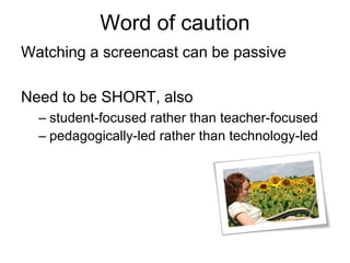 Word of caution
Watching a screencast can be passive
Need to be SHORT, also
– student-focused rather than teacher-focused
– pedagogically-led rather than technology-led
 