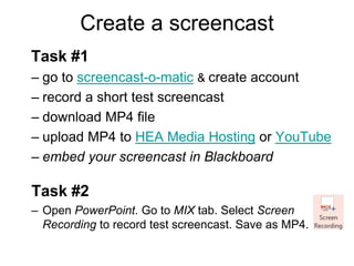 Create a screencast
Task #1
– go to screencast-o-matic & create account
– record a short test screencast
– download MP4 file
– upload MP4 to HEA Media Hosting or YouTube
– embed your screencast in Blackboard
Task #2
– Open PowerPoint. Go to MIX tab. Select Screen
Recording to record test screencast. Save as MP4.
 