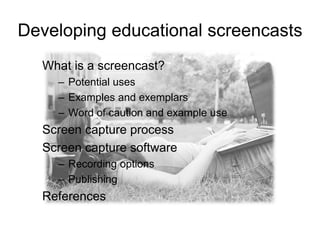 Developing educational screencasts
What is a screencast?
– Potential uses
– Examples and exemplars
– Word of caution and example use
Screen capture process
Screen capture software
– Recording options
– Publishing
References
 