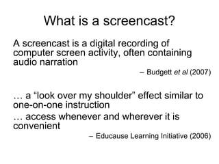What is a screencast?
A screencast is a digital recording of
computer screen activity, often containing
audio narration
– Budgett et al (2007)
… a “look over my shoulder” effect similar to
one-on-one instruction
… access whenever and wherever it is
convenient
– Educause Learning Initiative (2006)
 
