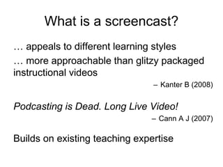 … appeals to different learning styles
… more approachable than glitzy packaged
instructional videos
– Kanter B (2008)
Podcasting is Dead. Long Live Video!
– Cann A J (2007)
Builds on existing teaching expertise
What is a screencast?
 