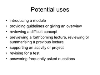 Potential uses
• introducing a module
• providing guidelines or giving an overview
• reviewing a difficult concept
• previewing a forthcoming lecture, reviewing or
summarising a previous lecture
• supporting an activity or project
• revising for a test
• answering frequently asked questions
 
