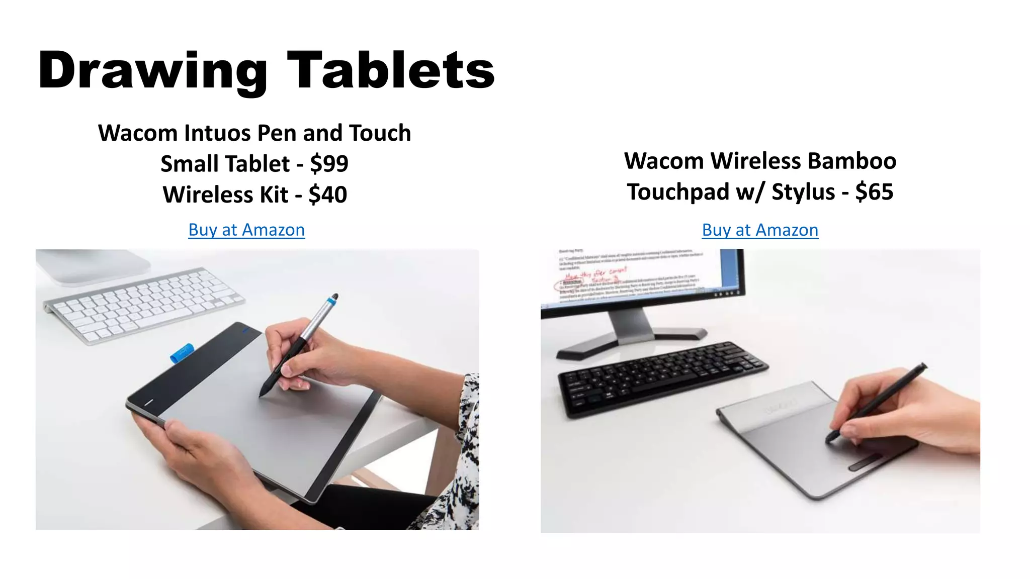 Drawing Tablets
Wacom Intuos Pen and Touch
Small Tablet - $99
Wireless Kit - $40
Buy at Amazon
Wacom Wireless Bamboo
Touchpad w/ Stylus - $65
Buy at Amazon
 