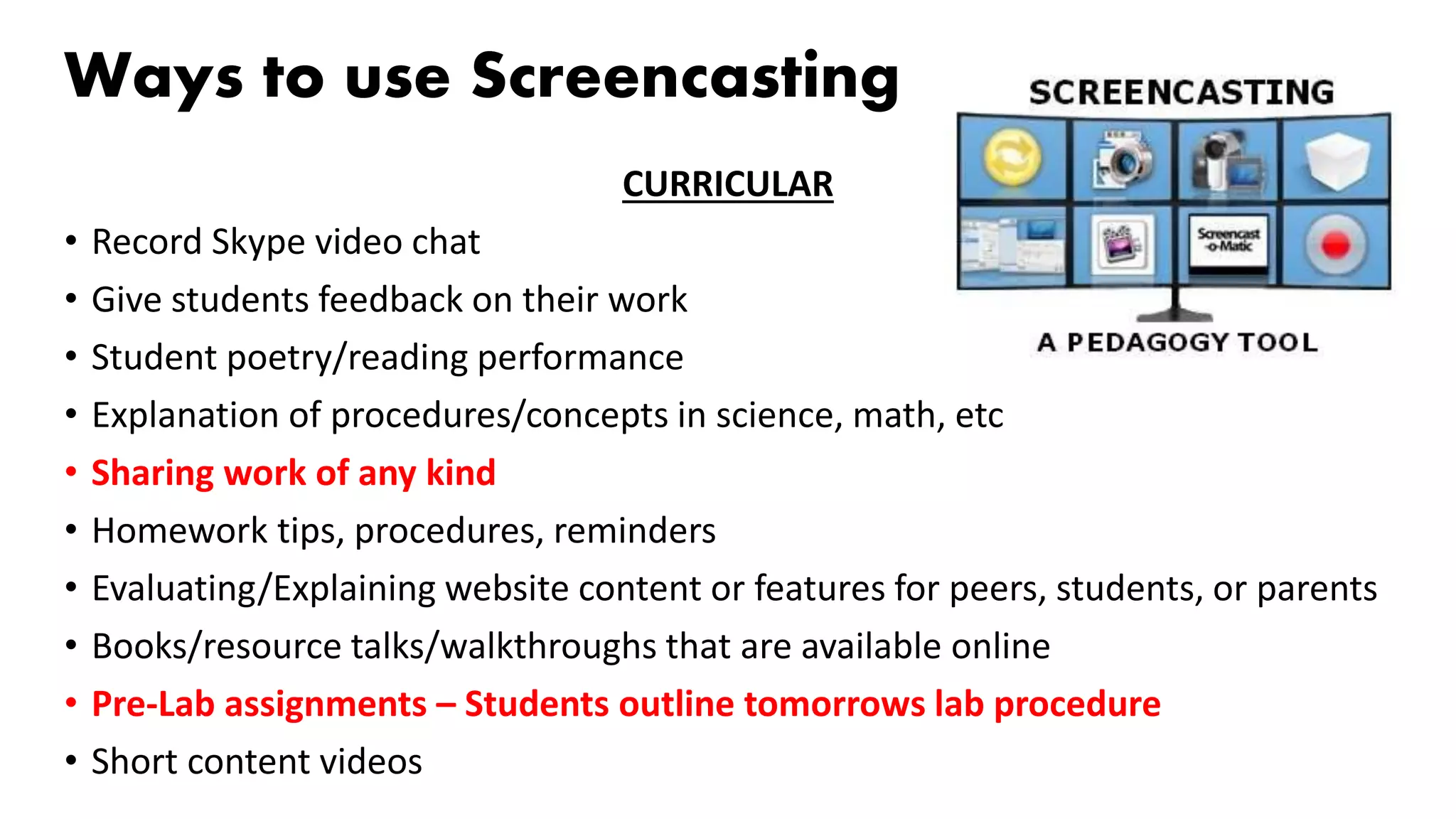 Ways to use Screencasting
CURRICULAR
• Record Skype video chat
• Give students feedback on their work
• Student poetry/reading performance
• Explanation of procedures/concepts in science, math, etc
• Sharing work of any kind
• Homework tips, procedures, reminders
• Evaluating/Explaining website content or features for peers, students, or parents
• Books/resource talks/walkthroughs that are available online
• Pre-Lab assignments – Students outline tomorrows lab procedure
• Short content videos
 