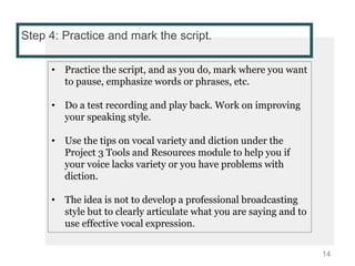 Step 4: Practice and mark the script.
• Practice the script, and as you do, mark where you want
to pause, emphasize words or phrases, etc.
• Do a test recording and play back. Work on improving
your speaking style.
• Use the tips on vocal variety and diction under the
Project 3 Tools and Resources module to help you if
your voice lacks variety or you have problems with
diction.
• The idea is not to develop a professional broadcasting
style but to clearly articulate what you are saying and to
use effective vocal expression.
14
 