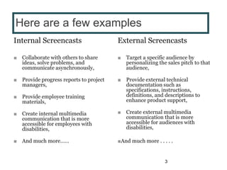 Internal Screencasts
■ Collaborate with others to share
ideas, solve problems, and
communicate asynchronously,
■ Provide progress reports to project
managers,
■ Provide employee training
materials,
■ Create internal multimedia
communication that is more
accessible for employees with
disabilities,
■ And much more……
External Screencasts
■ Target a specific audience by
personalizing the sales pitch to that
audience,
■ Provide external technical
documentation such as
specifications, instructions,
definitions, and descriptions to
enhance product support,
■ Create external multimedia
communication that is more
accessible for audiences with
disabilities,
■And much more . . . . .
3
Here are a few examples
 